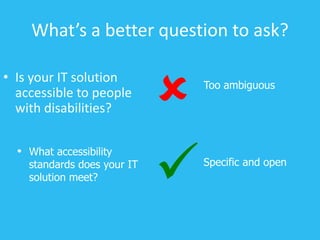 What’s a better question to ask?
• Is your IT solution
accessible to people
with disabilities?
Specific and open

• What accessibility
standards does your IT
solution meet?
Too ambiguous

 