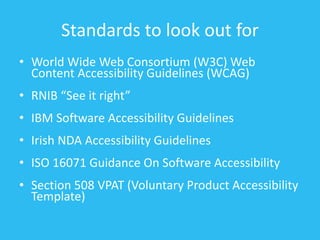 Standards to look out for
• World Wide Web Consortium (W3C) Web
Content Accessibility Guidelines (WCAG)
• RNIB “See it right”
• IBM Software Accessibility Guidelines
• Irish NDA Accessibility Guidelines
• ISO 16071 Guidance On Software Accessibility
• Section 508 VPAT (Voluntary Product Accessibility
Template)
 