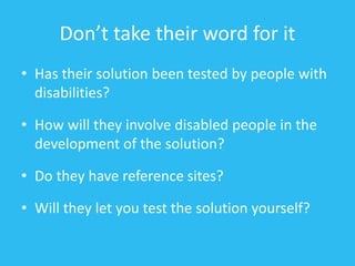 Don’t take their word for it
• Has their solution been tested by people with
disabilities?
• How will they involve disabled people in the
development of the solution?
• Do they have reference sites?
• Will they let you test the solution yourself?
 