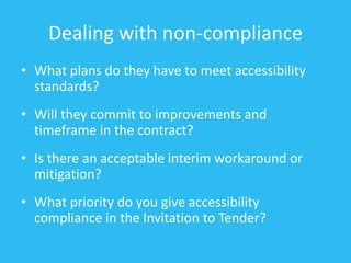 Dealing with non-compliance
• What plans do they have to meet accessibility
standards?
• Will they commit to improvements and
timeframe in the contract?
• Is there an acceptable interim workaround or
mitigation?
• What priority do you give accessibility
compliance in the Invitation to Tender?
 