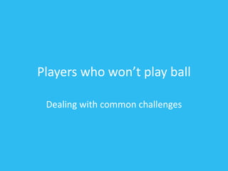 Players who won’t play ball
Dealing with common challenges
 