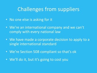Challenges from suppliers
• No one else is asking for it
• We’re an international company and we can’t
comply with every national law
• We have made a corporate decision to apply to a
single international standard
• We’re Section 508 compliant so that’s ok
• We’ll do it, but it’s going to cost you
 