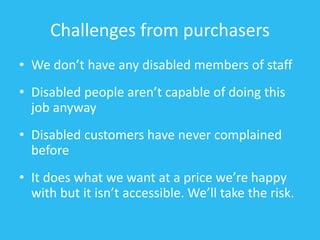Challenges from purchasers
• We don’t have any disabled members of staff
• Disabled people aren’t capable of doing this
job anyway
• Disabled customers have never complained
before
• It does what we want at a price we’re happy
with but it isn’t accessible. We’ll take the risk.
 