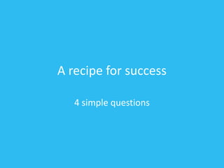A recipe for success
4 simple questions
 