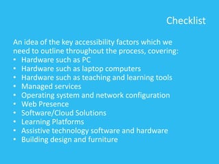 Checklist
An idea of the key accessibility factors which we
need to outline throughout the process, covering:
• Hardware such as PC
• Hardware such as laptop computers
• Hardware such as teaching and learning tools
• Managed services
• Operating system and network configuration
• Web Presence
• Software/Cloud Solutions
• Learning Platforms
• Assistive technology software and hardware
• Building design and furniture
 