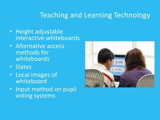 Teaching and Learning Technology
• Height adjustable
interactive whiteboards
• Alternative access
methods for
whiteboards
• Slates
• Local images of
whiteboard
• Input method on pupil
voting systems
 