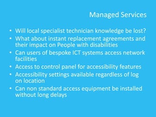Managed Services
• Will local specialist technician knowledge be lost?
• What about instant replacement agreements and
their impact on People with disabilities
• Can users of bespoke ICT systems access network
facilities
• Access to control panel for accessibility features
• Accessibility settings available regardless of log
on location
• Can non standard access equipment be installed
without long delays
 