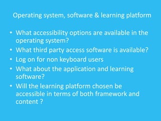 Operating system, software & learning platform
• What accessibility options are available in the
operating system?
• What third party access software is available?
• Log on for non keyboard users
• What about the application and learning
software?
• Will the learning platform chosen be
accessible in terms of both framework and
content ?
 