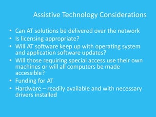 Assistive Technology Considerations
• Can AT solutions be delivered over the network
• Is licensing appropriate?
• Will AT software keep up with operating system
and application software updates?
• Will those requiring special access use their own
machines or will all computers be made
accessible?
• Funding for AT
• Hardware – readily available and with necessary
drivers installed
 