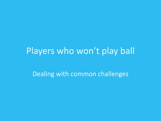 Players who won’t play ball
Dealing with common challenges
 