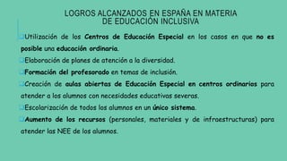 LOGROS ALCANZADOS EN ESPAÑA EN MATERIA
DE EDUCACIÓN INCLUSIVA
Utilización de los Centros de Educación Especial en los casos en que no es
posible una educación ordinaria.
Elaboración de planes de atención a la diversidad.
Formación del profesorado en temas de inclusión.
Creación de aulas abiertas de Educación Especial en centros ordinarios para
atender a los alumnos con necesidades educativas severas.
Escolarización de todos los alumnos en un único sistema.
Aumento de los recursos (personales, materiales y de infraestructuras) para
atender las NEE de los alumnos.
 