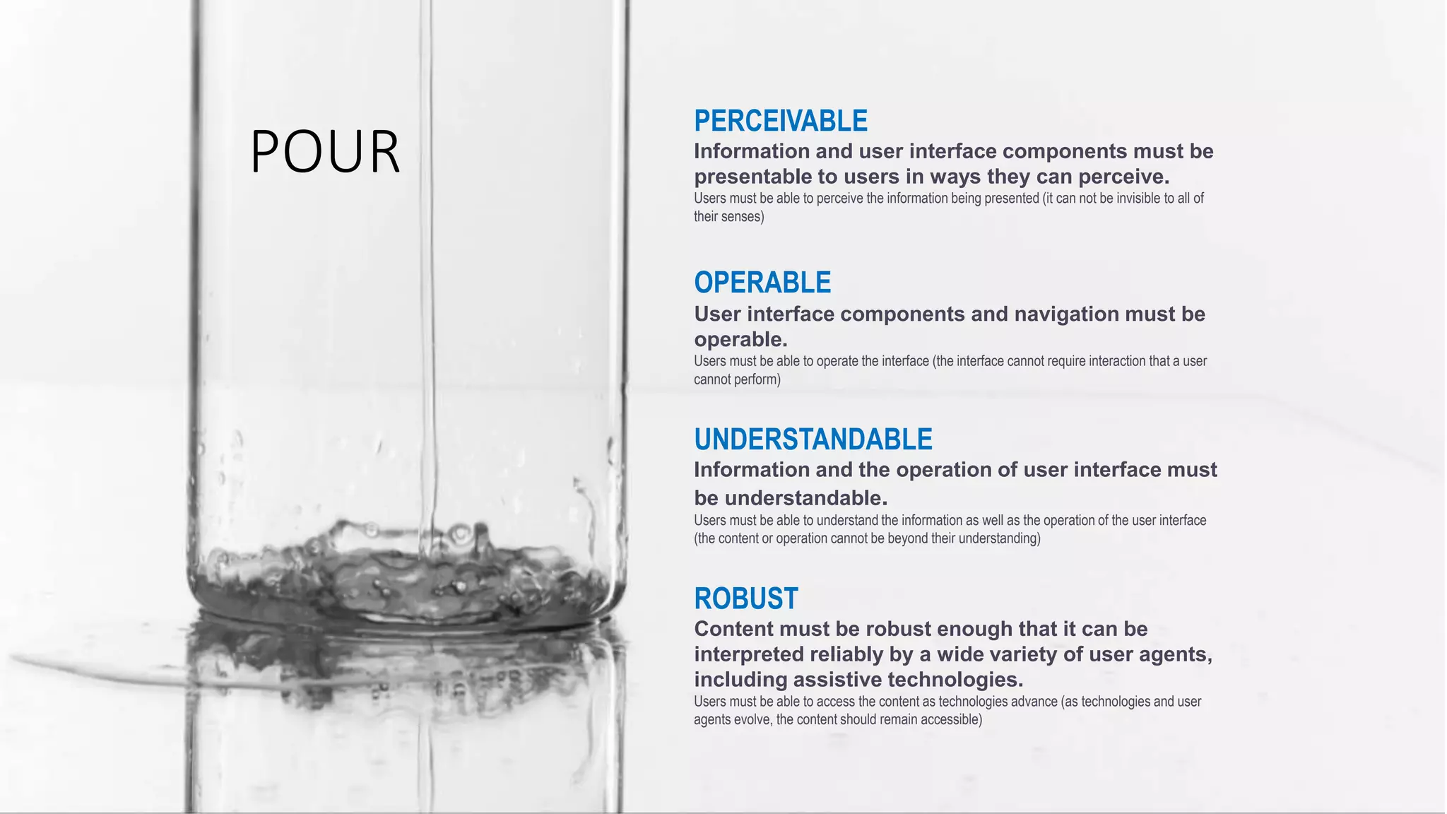 PERCEIVABLE
Information and user interface components must be
presentable to users in ways they can perceive.
Users must be able to perceive the information being presented (it can not be invisible to all of
their senses)
OPERABLE
User interface components and navigation must be
operable.
Users must be able to operate the interface (the interface cannot require interaction that a user
cannot perform)
UNDERSTANDABLE
Information and the operation of user interface must
be understandable.
Users must be able to understand the information as well as the operation of the user interface
(the content or operation cannot be beyond their understanding)
ROBUST
Content must be robust enough that it can be
interpreted reliably by a wide variety of user agents,
including assistive technologies.
Users must be able to access the content as technologies advance (as technologies and user
agents evolve, the content should remain accessible)
POUR
 