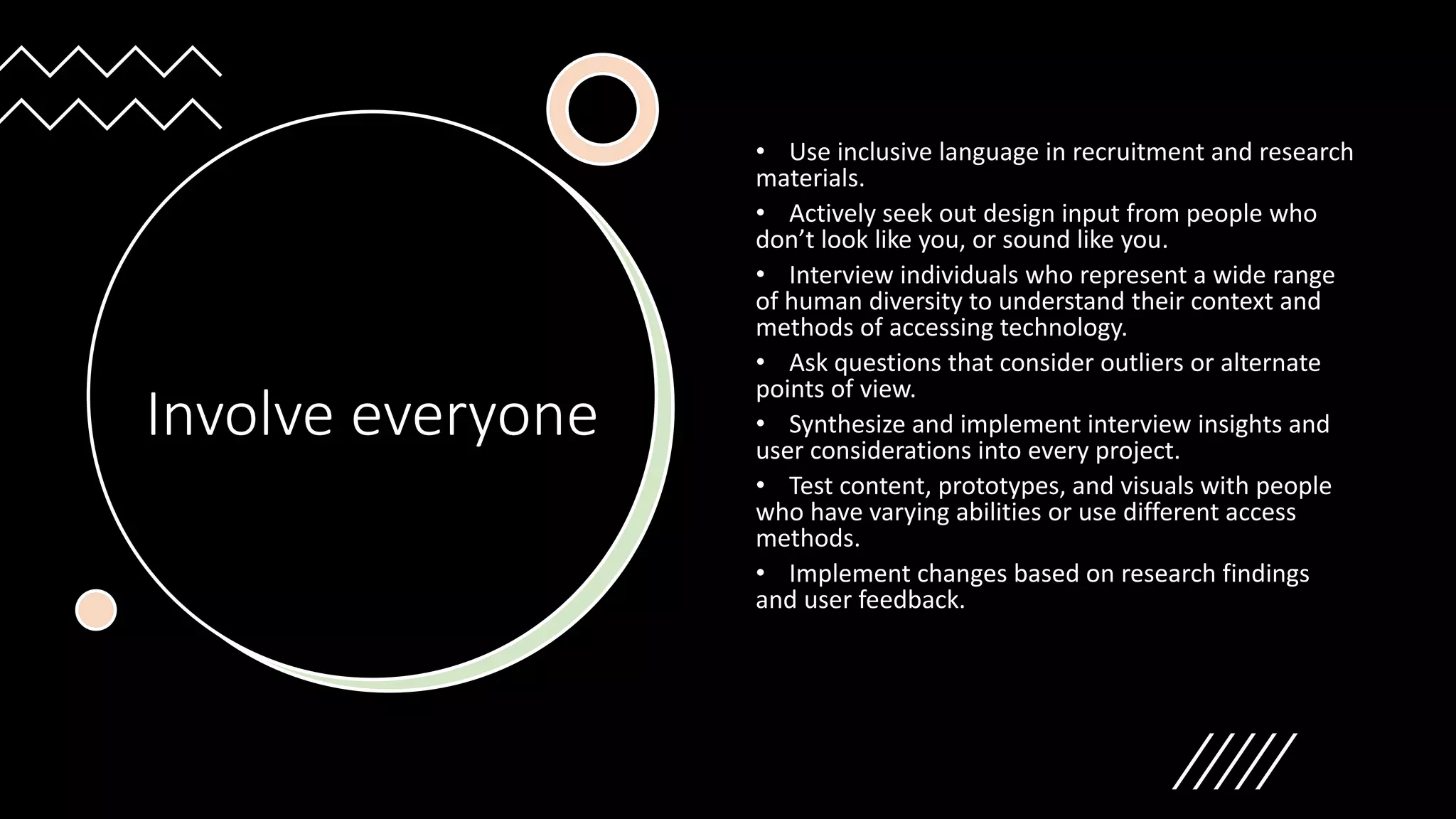 Involve everyone
• Use inclusive language in recruitment and research
materials.
• Actively seek out design input from people who
don’t look like you, or sound like you.
• Interview individuals who represent a wide range
of human diversity to understand their context and
methods of accessing technology.
• Ask questions that consider outliers or alternate
points of view.
• Synthesize and implement interview insights and
user considerations into every project.
• Test content, prototypes, and visuals with people
who have varying abilities or use different access
methods.
• Implement changes based on research findings
and user feedback.
 