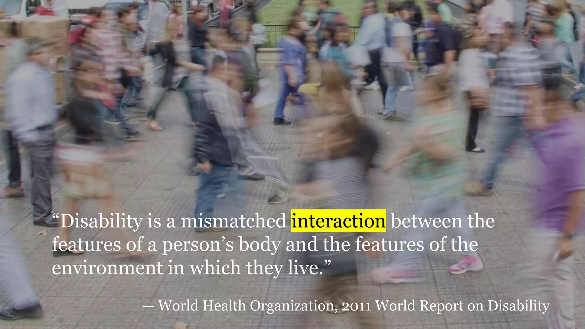 “Disability is a mismatched interaction between the
features of a person’s body and the features of the
environment in which they live.”
— World Health Organization, 2011 World Report on Disability
 