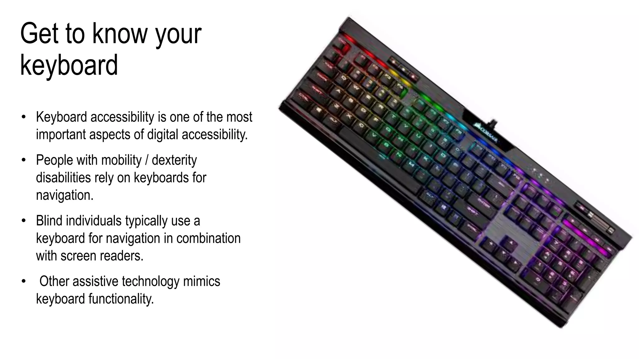 Get to know your
keyboard
• Keyboard accessibility is one of the most
important aspects of digital accessibility.
• People with mobility / dexterity
disabilities rely on keyboards for
navigation.
• Blind individuals typically use a
keyboard for navigation in combination
with screen readers.
• Other assistive technology mimics
keyboard functionality.
 