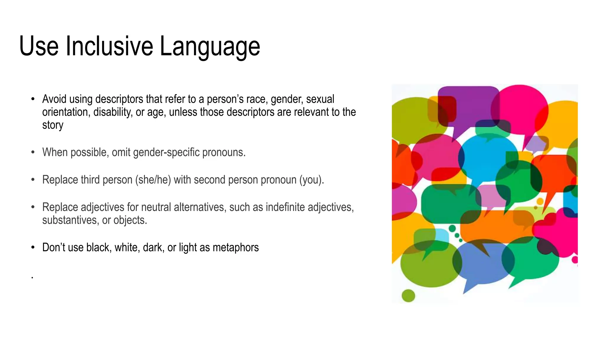 Use Inclusive Language
• Avoid using descriptors that refer to a person’s race, gender, sexual
orientation, disability, or age, unless those descriptors are relevant to the
story
• When possible, omit gender-specific pronouns.
• Replace third person (she/he) with second person pronoun (you).
• Replace adjectives for neutral alternatives, such as indefinite adjectives,
substantives, or objects.
• Don’t use black, white, dark, or light as metaphors
.
 