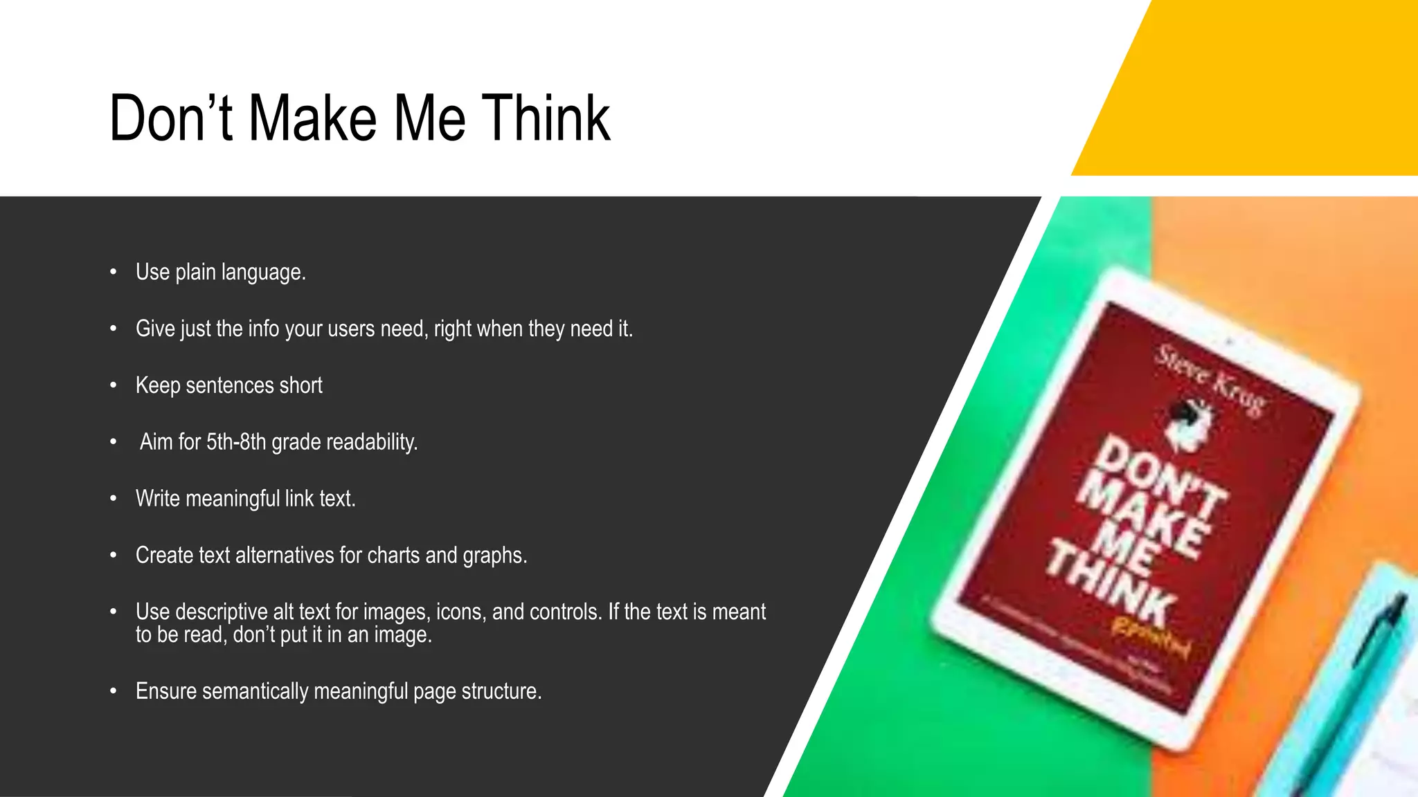 Don’t Make Me Think
• Use plain language.
• Give just the info your users need, right when they need it.
• Keep sentences short
• Aim for 5th-8th grade readability.
• Write meaningful link text.
• Create text alternatives for charts and graphs.
• Use descriptive alt text for images, icons, and controls. If the text is meant
to be read, don’t put it in an image.
• Ensure semantically meaningful page structure.
 