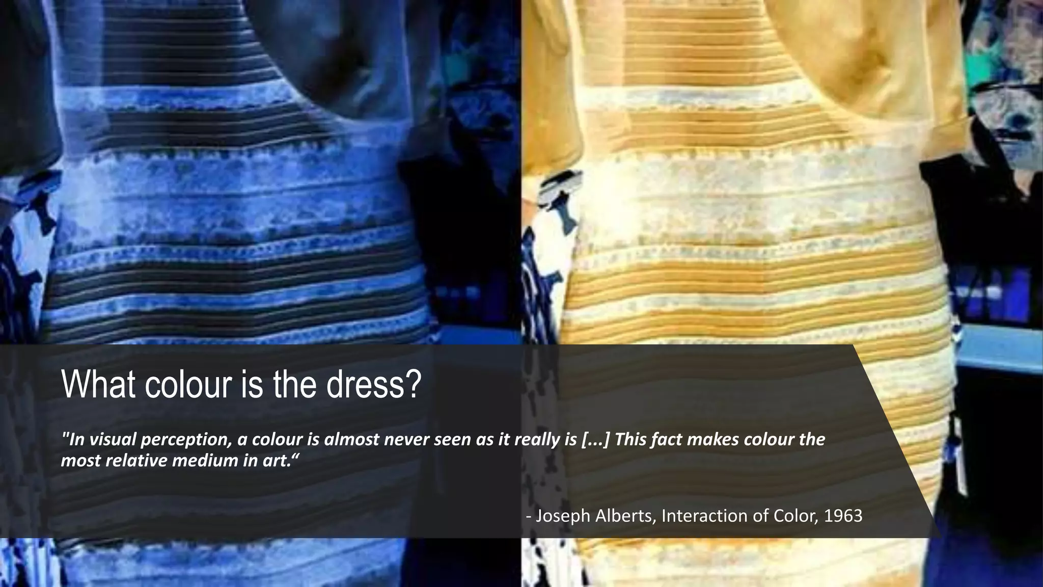 What colour is the dress?
"In visual perception, a colour is almost never seen as it really is [...] This fact makes colour the
most relative medium in art.“
- Joseph Alberts, Interaction of Color, 1963
 