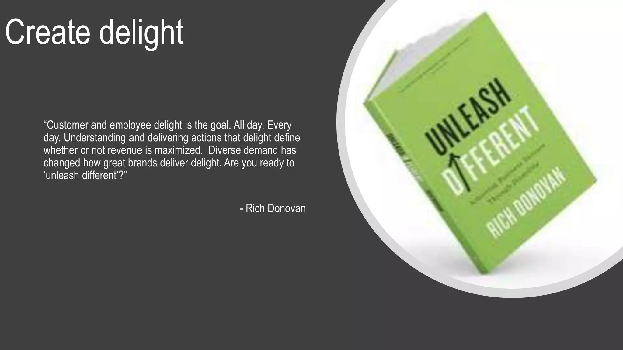 Create delight
“Customer and employee delight is the goal. All day. Every
day. Understanding and delivering actions that delight define
whether or not revenue is maximized. Diverse demand has
changed how great brands deliver delight. Are you ready to
‘unleash different’?”
- Rich Donovan
 