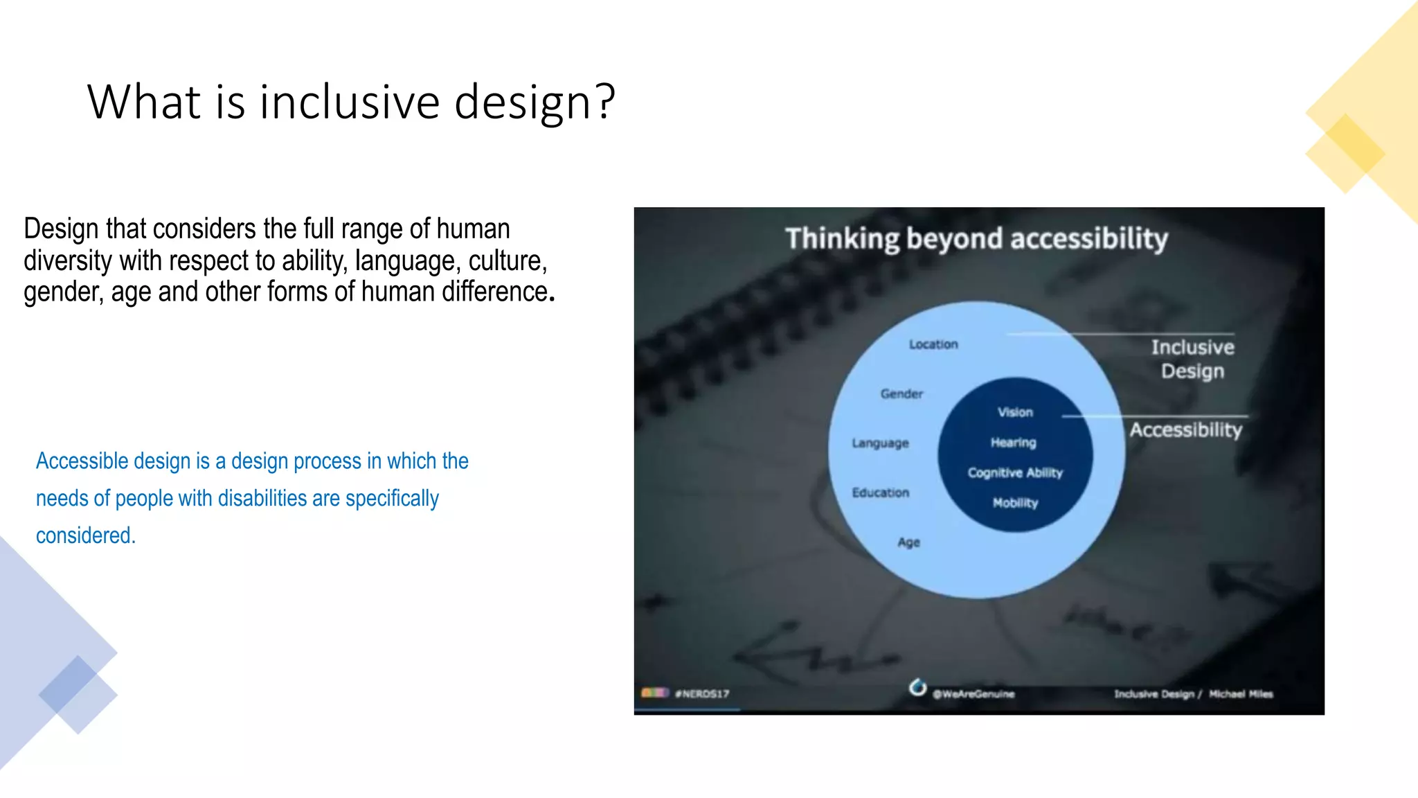 What is inclusive design?
Design that considers the full range of human
diversity with respect to ability, language, culture,
gender, age and other forms of human difference.
Accessible design is a design process in which the
needs of people with disabilities are specifically
considered.
 