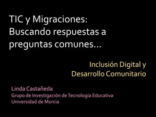 TIC y Migraciones: Buscando respuestas a preguntas comunes… Inclusión Digital y Desarrollo Comunitario Linda Castañeda  Grupo de Investigación de Tecnología Educativa Universidad de Murcia 