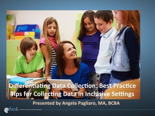  
	
  
Diﬀeren(a(ng	
  Data	
  Collec(on:	
  Best	
  Prac(ce	
  
Tips	
  for	
  Collec(ng	
  Data	
  in	
  Inclusive	
  Se;ngs	
  	
  
Presented	
  by	
  Angela	
  Pagliaro,	
  MA,	
  BCBA	
  
 