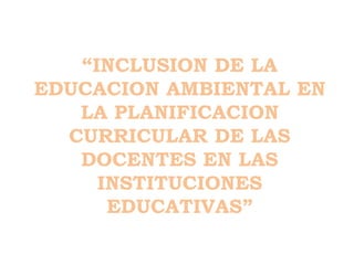 “INCLUSION DE LA
EDUCACION AMBIENTAL EN
LA PLANIFICACION
CURRICULAR DE LAS
DOCENTES EN LAS
INSTITUCIONES
EDUCATIVAS”
 