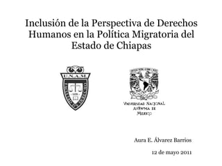 Inclusión de la Perspectiva de Derechos Humanos en la Política Migratoria del Estado de Chiapas Aura E. Álvarez Barrios 12 de mayo 2011 