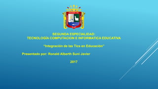 SEGUNDA ESPECIALIDAD:
TECNOLOGÍA COMPUTACION E INFORMATICA EDUCATIVA
“Integración de las Tics en Educación”
Presentado por: Ronald Alberth Suni Javier
2017
 