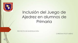 Inclusión del Juego de
Ajedrez en alumnos de
Primaria
PROYECTO DE INVESTIGACIÓN:
CHRISTIAN POOT MERAZ

 
