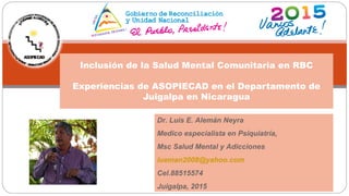 Inclusión de la Salud Mental Comunitaria en RBC
Experiencias de ASOPIECAD en el Departamento de
Juigalpa en Nicaragua
Dr. Luis E. Alemán Neyra
Medico especialista en Psiquiatría,
Msc Salud Mental y Adicciones
lueman2008@yahoo.com
Cel.88515574
Juigalpa, 2015
 