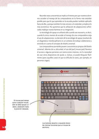 Inclusióndeticenescuelasparaalumnoscondiscapacidadintelectual
14
Recordar estas características implica el intento por que nuestros alum-
nos accedan al manejo de las computadoras en la forma más estándar
posible para que lo que aprendan en la escuela puedan también aplicarlo
fuera de ella, y porque también lo más cercano a lo estándar y simple es lo
más económico. No queremos que la utilización de adaptaciones sofisti-
cadas implique nuevas barreras en su integración.
La tecnología de apoyo se utilizará sólo cuando sea necesario, es decir,
cuando la única manera de acceder al manejo de una computadora exija
el uso de adaptaciones. La decisión de la tecnología de apoyo resultará de
un diagnóstico interdisciplinario en un contexto de trabajo colaborativo y
teniendo en cuenta el concepto de diseño universal.
Las computadoras portátiles poseen características propias del diseño
universal. Además de su ubicuidad, el uso del pad (mouse pad) favorece
el acceso a algunas personas con restricciones motoras, sin la necesidad
de usar otros dispositivos de ayuda o, incluso, se puede bloquear fácil-
mente (para aquellos casos en que se dificulta la tarea, por ejemplo, en
personas ciegas).
El mouse pad trabaja
como cualquier mouse,
sólo se debe apoyar un
dedo y deslizarlo hasta
la posición deseada.
Los botones derecho e izquierdo tienen
las mismas funciones que un mouse de
escritorio.
 