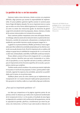 15
introducción
La gestión de las tic en las escuelas
Gestionar implica tomar decisiones, diseñar acciones con propósitos
definidos, elegir personas que asuman la responsabilidad de implemen-
tarlas. En pocas palabras: gestionar significa avanzar en sucesivos pasos
hacia el logro del objetivo deseado. Por eso es importante tener en cuenta
que no existe una única forma válida de gestionar la incorporación de tic,
así como no existen dos instituciones iguales: las decisiones de gestión
surgen de la articulación entre las propuestas, deseos, intereses y miradas
de los actores institucionales en el contexto de sus escuelas.
Estas cuestiones podrían interpretarse como tarea del equipo directivo,
sin embargo, todos los actores de la institución tienen un potencial de trans-
formación, y también de conservación, afianzamiento o cristalización de lo
establecido, que también interviene cuando se propone integrar las tic.
La gestión es un proceso dinámico y flexible, que brinda un marco organi-
zativo para llevar adelante las actividades proyectadas por los distintos acto-
res de una escuela durante el año. De ahí la importancia de un análisis y del
trabajo en equipo hacia la viabilidad de incorporación de tic en el marco de
un plan real, contextualizado, sostenible y modificable cuando sea necesario.
Pensar, debatir y avizorar el futuro de la integración de tic a corto plazo
implica, entonces, identificar para qué serán incorporadas en su institu-
ción, lo que plantea, a su vez, responder cuál sería su sentido, su definición
para el mejoramiento de las funciones específicas de la escuela y qué pro-
pósitos creemos que cumplirían.
También resulta central considerar a los actores que estarán implicados
en la puesta en marcha de esta propuesta. Es decir, quiénes podrán imple-
mentarla, organizar los espacios y las actividades, aprovechar sus posibili-
dades, por lo menos, en una primera etapa.
Establecer planes acerca de cómo creemos que se implementaría esta
incorporación de tic en nuestra institución implica pensar qué procesos ha-
bría que poner en marcha y cuáles no, en qué orden y bajo qué condiciones.
¿Para qué es importante gestionar tic?
Las ideas que compartimos en las páginas siguientes parten de una
premisa central: la distancia que media entre el potencial transformador
de la incorporación de las tic en la escuela y el resultado de estos logros
no depende de la cantidad ni de la sofisticación del equipamiento, sino de
la capacidad de aprender, planificar y transformarse que tienen las per-
sonas y las instituciones. La forma en que cada escuela se relaciona con
Adaptado del Módulo de uso
pedagógico de las tic para docentes,
“Eje 3: Alfabetización digital”.
Proyecto fopiie, Ministerio de
Educación.
 