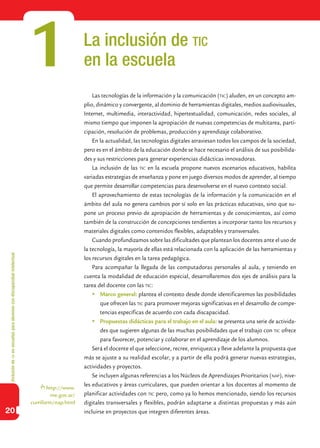 Inclusióndeticenescuelasparaalumnoscondiscapacidadintelectual
20
La inclusión de tic
en la escuela
Las tecnologías de la información y la comunicación (tic) aluden, en un concepto am-
plio, dinámico y convergente, al dominio de herramientas digitales, medios audiovisuales,
Internet, multimedia, interactividad, hipertextualidad, comunicación, redes sociales, al
mismo tiempo que imponen la apropiación de nuevas competencias de multitarea, parti-
cipación, resolución de problemas, producción y aprendizaje colaborativo.
En la actualidad, las tecnologías digitales atraviesan todos los campos de la sociedad,
pero es en el ámbito de la educación donde se hace necesario el análisis de sus posibilida-
des y sus restricciones para generar experiencias didácticas innovadoras.
La inclusión de las tic en la escuela propone nuevos escenarios educativos, habilita
variadas estrategias de enseñanza y pone en juego diversos modos de aprender, al tiempo
que permite desarrollar competencias para desenvolverse en el nuevo contexto social.
El aprovechamiento de estas tecnologías de la información y la comunicación en el
ámbito del aula no genera cambios por sí solo en las prácticas educativas, sino que su-
pone un proceso previo de apropiación de herramientas y de conocimientos, así como
también de la construcción de concepciones tendientes a incorporar tanto los recursos y
materiales digitales como contenidos flexibles, adaptables y transversales.
Cuando profundizamos sobre las dificultades que plantean los docentes ante el uso de
la tecnología, la mayoría de ellas está relacionada con la aplicación de las herramientas y
los recursos digitales en la tarea pedagógica.
Para acompañar la llegada de las computadoras personales al aula, y teniendo en
cuenta la modalidad de educación especial, desarrollaremos dos ejes de análisis para la
tarea del docente con las tic:
	Marco general: plantea el contexto desde donde identificaremos las posibilidades
que ofrecen las tic para promover mejoras significativas en el desarrollo de compe-
tencias específicas de acuerdo con cada discapacidad.
	Propuestas didácticas para el trabajo en el aula: se presenta una serie de activida-
des que sugieren algunas de las muchas posibilidades que el trabajo con tic ofrece
para favorecer, potenciar y colaborar en el aprendizaje de los alumnos.
Será el docente el que seleccione, recree, enriquezca y lleve adelante la propuesta que
más se ajuste a su realidad escolar, y a partir de ella podrá generar nuevas estrategias,
actividades y proyectos.
Se incluyen algunas referencias a los Núcleos de Aprendizajes Prioritarios (nap), nive-
les educativos y áreas curriculares, que pueden orientar a los docentes al momento de
planificar actividades con tic pero, como ya lo hemos mencionado, siendo los recursos
digitales transversales y flexibles, podrán adaptarse a distintas propuestas y más aún
incluirse en proyectos que integren diferentes áreas.
1
http://www.
me.gov.ar/
curriform/nap.html
 