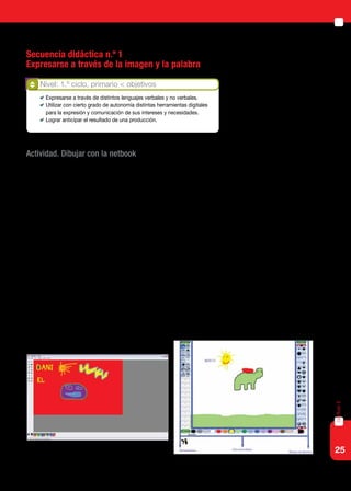 25
capítulo2
Secuencia didáctica n.º 1
Expresarse a través de la imagen y la palabra
Actividad. Dibujar con la netbook
Las primeras producciones pueden realizarlas en un programa grafica-
dor como el Paint, donde pueden generar sus propios dibujos, o en Tux
Paint, que permite además hacer uso de los sellos que trae incorporados.
El docente podrá presentar la actividad mostrando a los alumnos
cómo usar las herramientas. Luego, les dará a los niños un tiempo para
que investiguen y prueben los diferentes íconos, para ver qué efectos pro-
ducen sobre la pantalla. Por último, pedirá una producción determinada
de acuerdo con la consigna: dibujar libremente; crear un personaje e in-
ventar una historia; ilustrar y crear cuentos sencillos.
Al mismo tiempo, los alumnos podrán familiarizarse con el manejo del
mouse (mouse pad), practicar la función de arrastre del mouse, seleccio-
nar íconos (lápiz, balde, sellos), combinar herramientas, para producir
efectos deseados en sus diseños (colores, grosor de líneas).
Con alumnos de edades más avanzadas, en sus primeros contactos
con las herramientas de diseño se propone utilizar la aplicación Paint, de
Windows, que ofrece un entorno menos infantil. Está disponible en: Inicio
> Programas > Accesorios > Paint.
Nivel: 1.º ciclo, primario < objetivos
	 Expresarse a través de distintos lenguajes verbales y no verbales.
	 Utilizar con cierto grado de autonomía distintas herramientas digitales
para la expresión y comunicación de sus intereses y necesidades.
	 Lograr anticipar el resultado de una producción.
 