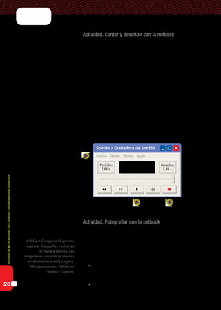 Inclusióndeticenescuelasparaalumnoscondiscapacidadintelectual
26
Actividad. Contar y describir con la netbook
Para estimular la expresión oral y enriquecer la comunicación, se pro-
pone a los alumnos que cuenten sus producciones, describan el dibujo
realizado y que, a partir de la imagen, narren una pequeña historia.
En general, esta actividad resulta atractiva para los alumnos, ya que les
ofrece un entorno motivador para expresarse. Al principio pueden mos-
trarse inhibidos o exaltados por la propuesta, pero luego de escucharse
o escuchar las grabaciones de los otros, irán centrando su interés en el
relato. Algunos alumnos pueden necesitar la guía del docente mediante
preguntas que orienten la narración.
Esta actividad puede realizarse con la herramienta para grabar sonidos
de Windows, disponible en: Inicio > Programas > Accesorios > Grabadora
de sonidos.
Su entorno es sencillo de manejar. Algunos alumnos pueden hacerlo al
mismo tiempo que realizan el relato. Sólo se necesita un poco de práctica
y ayuda a la hora de guardar el archivo de audio generado.
Actividad. Fotografiar con la netbook
Trabajaremos con la imagen real de los alumnos a través de fotogra-
fías. Se les pedirá a los alumnos que se tomen fotografías utilizando el pro-
grama de la cámara web de la netbook. Pueden ser fotografías propias o
cada uno puede fotografiar a un compañero. Se darán distintas consignas
para orientar la observación de distintas expresiones:
	Estados de ánimo: poner cara de contento, triste, sorpresa, enoja-
do, etc. Es una buena oportunidad para que los alumnos se obser-
ven y se reconozcan a través de su imagen.
	Distintas posiciones: imitar posturas o crear poses propias.
WebCam Companion3 permite
capturar fotografías y editarlas
de manera sencilla. Las
imágenes se ubicarán de manera
predeterminada en la carpeta:
Mis documentos > WebCam
Media > Capture.
Sonido - Grabadora de sonido
Archivo Edición Efectos Ayuda
Posición:
2,86 s.
Duración:
2,86 s.
    
 
Archivo > Guardar como...
Reproducir Grabar
 