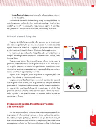 27
capítulo2
	Imitando otras imágenes: de fotografías seleccionadas previamen-
te por el docente.
El docente recopilará las distintas fotografías y, en una producción co-
mún, los alumnos podrán describir: ¿quién es?, ¿qué cara tiene?, ¿cómo
estaba?, ¿por qué?, y todas aquellas preguntas que, a partir de las imáge-
nes, generen una descripción de situaciones, emociones y escenarios.
Actividad. Intervenir fotografías
Para esta actividad se propondrá a los alumnos que se imaginen en
otro escenario: por ejemplo, que están en una plaza, de paseo o realizando
alguna actividad en particular. El objetivo es que puedan editar sus foto-
grafías interviniéndolas digitalmente dibujando distintos elementos.
Se recomienda que realicen las fotografías sobre un fondo blanco o
liso para evitar luego mayor complejidad al momento de la edición, como
borrar el fondo.
Para comenzar con un diseño sencillo y que a la vez comprendan la
propuesta, el docente les dirá que imaginen que están en una plaza, llevan-
do un globo, paseando un perro o recogiendo flores. Los alumnos debe-
rán imaginar la escena para estas acciones y, con ayuda de un compañero,
sacarse una foto en la pose correspondiente.
A partir de esa fotografía, y con la ayuda de un programa graficador
como Paint, dibujarán el contexto de la imagen.
Luego de comprendida la consigna y vivenciada la propuesta, se pedirá
que imaginen nuevas escenas, qué les gustaría hacer o lugares donde les
gustaría estar. Que piensen, dramaticen y actúen las poses correspondien-
tes a esa acción, para lograr la fotografía necesaria para la edición. Esta
propuesta estimula funciones como la simbolización y promueve el desa-
rrollo expresivo y creativo en los niños. Los alumnos podrán expresar así
sus intereses y deseos.
Propuesta de trabajo. Presentación y acceso
a la información
Los nap proponen ofrecer variadas situaciones que promuevan la in-
terpretación de información presentada en forma oral o escrita (con tex-
tos, tablas, dibujos, gráficos), y dentro de los ejes de matemática, en
relación con la diferenciación de distintas magnitudes y la elaboración de
estrategias de medición con distintas unidades de medida, el abordaje de
 