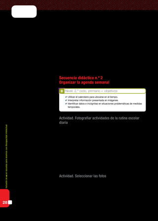 Inclusióndeticenescuelasparaalumnoscondiscapacidadintelectual
28
situaciones problemáticas que requieran el uso del calendario para ubicarse
en el tiempo y determinar duraciones (mes en curso y día de la semana).
La organización de datos en tablas es una actividad que puede co-
laborar con la formación o consolidación de procesos de organización
del pensamiento. Teniendo en cuenta estos contenidos a desarrollar, las
rutinas de trabajo escolar nos ofrecen una oportunidad para presentar
actividades que requieren el uso de tablas de doble entrada para estable-
cer relaciones, organizar, comunicar e interpretar información.
Al mismo tiempo, el uso de un procesador de textos nos facilita la
creación y edición de estas tablas incorporando imágenes y texto.
Secuencia didáctica n.º 2
Organizar la agenda semanal
Actividad. Fotografiar actividades de la rutina escolar
diaria
Se propone a los alumnos sacar fotos de las actividades cotidianas que
realizan en la escuela: izamiento de la bandera, merienda, recreos, ho-
ras de clase, materias especiales, etc., y de los acontecimientos especiales
como actos y excursiones.
Cuando utilizamos las netbooks para la toma de las fotos, es necesario
atender a la ubicación de la cámara web y cómo tendremos que sostener y
manipular la netbook para lograr el encuadre que muestre lo que realmen-
te queremos registrar.
Actividad. Seleccionar las fotos
Cada alumno habrá registrado diferentes imágenes del mismo obje-
to o escena. Se hará una puesta común para que todos puedan visualizar
las distintas imágenes capturadas por los integrantes del grupo. Se pe-
dirá a cada alumno que describa su fotografía y toda aquella informa-
ción adicional a la toma de la foto: en qué lugar fue realizada, con quién
Nivel: 2.º ciclo, primario < objetivos
	 Utilizar el calendario para ubicarse en el tiempo.
	 Interpretar información presentada en imágenes.
	 Identificar datos e incógnitas en situaciones problemáticas de medidas
temporales.
 