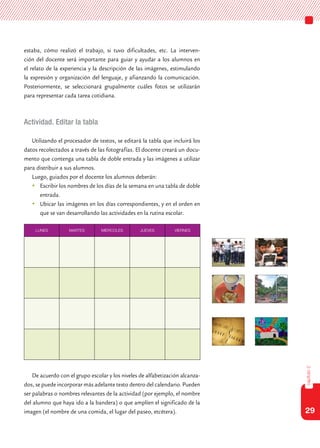 29
capítulo2
estaba, cómo realizó el trabajo, si tuvo dificultades, etc. La interven-
ción del docente será importante para guiar y ayudar a los alumnos en
el relato de la experiencia y la descripción de las imágenes, estimulando
la expresión y organización del lenguaje, y afianzando la comunicación.
Posteriormente, se seleccionará grupalmente cuáles fotos se utilizarán
para representar cada tarea cotidiana.
Actividad. Editar la tabla
Utilizando el procesador de textos, se editará la tabla que incluirá los
datos recolectados a través de las fotografías. El docente creará un docu-
mento que contenga una tabla de doble entrada y las imágenes a utilizar
para distribuir a sus alumnos.
Luego, guiados por el docente los alumnos deberán:
	Escribir los nombres de los días de la semana en una tabla de doble
entrada.
	Ubicar las imágenes en los días correspondientes, y en el orden en
que se van desarrollando las actividades en la rutina escolar.
De acuerdo con el grupo escolar y los niveles de alfabetización alcanza-
dos, se puede incorporar más adelante texto dentro del calendario. Pueden
ser palabras o nombres relevantes de la actividad (por ejemplo, el nombre
del alumno que haya ido a la bandera) o que amplíen el significado de la
imagen (el nombre de una comida, el lugar del paseo, etcétera).
LUNES MARTES MIERCOLES JUEVES VIERNES
 