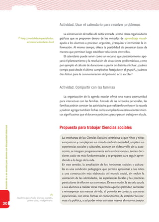 Inclusióndeticenescuelasparaalumnoscondiscapacidadintelectual
30
Actividad. Usar el calendario para resolver problemas
La construcción de tablas de doble entrada –como otros organizadores
gráficos que se proponen dentro de los métodos de aprendizaje visual–
ayuda a los alumnos a procesar, organizar, jerarquizar e interiorizar la in-
formación. Al mismo tiempo, ofrece la posibilidad de presentar datos de
manera que permitan luego establecer relaciones entre ellos.
El calendario puede servir como un recurso que posteriormente apo-
yará el planteamiento y la resolución de situaciones problemáticas, como
por ejemplo el cálculo de duraciones a partir de distintas fechas: ¿cuánto
tiempo pasó desde el último cumpleaños festejado en el grupo?, ¿cuántos
días faltan para la conmemoración del próximo acto escolar?
Actividad. Compartir con las familias
La organización de la agenda escolar ofrece una nueva oportunidad
para interactuar con las familias. A través de las netbooks personales, las
familias podrán conocer las actividades que realizan los niños en la escuela
y podrán agregar también fechas como cumpleaños u otros acontecimien-
tos significativos que el docente podrá recuperar para el trabajo en el aula.
Propuesta para trabajar Ciencias sociales
La enseñanza de las Ciencias Sociales contribuye a que niños y niñas
enriquezcan y complejicen sus miradas sobre la sociedad, amplíen sus
experiencias sociales y culturales, avancen en el desarrollo de su auto-
nomía, se integren progresivamente en las redes sociales, tomen deci-
siones cada vez más fundamentadas y se preparen para seguir apren-
diendo a lo largo de la vida.
En este sentido, la ampliación de los horizontes sociales y cultura-
les es una condición pedagógica que permite aproximar a los niños
a una construcción más elaborada del mundo social, sin excluir la
valoración de las identidades, las experiencias locales y las prácticas
particulares de ellos en sus contextos. De este modo, la escuela ayuda
a sus alumnos a realizar otras trayectorias que les permitan comenzar
a reinterpretar sus marcos de vida, al ponerlos en contacto con otras
experiencias, con otras formas de conocimiento, de entender las nor-
mas y la política, y así poder mirar con ojos nuevos el entorno propio.
Cuadernos para el aula, Ciencias sociales,
primer ciclo, nivel primario.
http://modalidadespecial.educ.
ar/datos/actividades.html
 