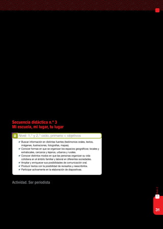 31
capítulo2
Para abordar estos objetivos, proponemos diversas situaciones que a
través de la utilización de tecnologías digitales estimulen la elaboración de
producciones que den cuenta de la historia y la geografía del lugar donde
viven, a la vez que promueven la interacción de los alumnos con diferentes
actores de la comunidad.
Indagar diversos aspectos de la historia del lugar, hablar y escuchar
(preguntar y responder, comentar, relatar, intercambiar información, opi-
nar, explicar, comparar, etc.) acerca de variados aspectos de la vida de las
personas –en diversidad de contextos, cercanos y lejanos a su experiencia
cotidiana, del pasado y del presente–, todo ello colaborará para que am-
plíen y renueven sus representaciones acerca de las sociedades. También
propiciamos el trabajo con imágenes como fuentes de información para
iniciar a los alumnos en el reconocimiento y análisis de los distintos com-
ponentes de un paisaje, su caracterización de la base natural más o menos
modificada por la acción humana y de la diversidad de objetos (casas, ca-
minos, represas, campos de cultivo, fábricas) construidos por la sociedad
a través del tiempo y en zonas urbanizadas, reconocer las particularidades
históricas y culturales, e interpretar las distintas actividades políticas, eco-
nómicas y sociales que en ellas se desarrollan.
Secuencia didáctica n.º 3
Mi escuela, mi lugar, tu lugar
Actividad. Ser periodista
Se propone a los alumnos investigar la historia y las características de
un lugar significativo de la comunidad donde viven, seleccionado por el
docente o por el grupo dentro de una lista de lugares sugeridos. Puede ser
la historia de la escuela, de un monumento, una plaza, un club comunita-
rio, un barrio, un dique, etcétera.
Nivel: 1.° y 2.° ciclo, primario < objetivos
	 Buscar información en distintas fuentes (testimonios orales, textos,
imágenes, ilustraciones, fotografías, mapas).
	 Conocer formas en que se organizan los espacios geográficos: locales y
extralocales, cercanos y lejanos, urbanos y rurales.
	 Conocer distintos modos en que las personas organizan su vida
cotidiana en el ámbito familiar y laboral en diferentes sociedades.
	 Ampliar y enriquecer sus posibilidades de comunicación oral.
	 Producir textos con la posibilidad de revisarlos y reescribirlos.
	 Participar activamente en la elaboración de diapositivas.
 