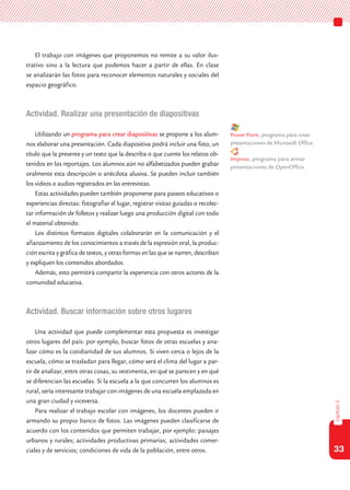 33
capítulo2
El trabajo con imágenes que proponemos no remite a su valor ilus-
trativo sino a la lectura que podemos hacer a partir de ellas. En clase
se analizarán las fotos para reconocer elementos naturales y sociales del
espacio geográfico.
Actividad. Realizar una presentación de diapositivas
Utilizando un programa para crear diapositivas se propone a los alum-
nos elaborar una presentación. Cada diapositiva podrá incluir una foto, un
título que la presente y un texto que la describa o que cuente los relatos ob-
tenidos en los reportajes. Los alumnos aún no alfabetizados pueden grabar
oralmente esta descripción o anécdota alusiva. Se pueden incluir también
los videos o audios registrados en las entrevistas.
Estas actividades pueden también proponerse para paseos educativos o
experiencias directas: fotografiar el lugar, registrar visitas guiadas o recolec-
tar información de folletos y realizar luego una producción digital con todo
el material obtenido.
Los distintos formatos digitales colaborarán en la comunicación y el
afianzamiento de los conocimientos a través de la expresión oral, la produc-
ción escrita y gráfica de textos, y otras formas en las que se narren, describan
y expliquen los contenidos abordados.
Además, esto permitirá compartir la experiencia con otros actores de la
comunidad educativa.
Actividad. Buscar información sobre otros lugares
Una actividad que puede complementar esta propuesta es investigar
otros lugares del país: por ejemplo, buscar fotos de otras escuelas y ana-
lizar cómo es la cotidianidad de sus alumnos. Si viven cerca o lejos de la
escuela, cómo se trasladan para llegar, cómo será el clima del lugar a par-
tir de analizar, entre otras cosas, su vestimenta, en qué se parecen y en qué
se diferencian las escuelas. Si la escuela a la que concurren los alumnos es
rural, sería interesante trabajar con imágenes de una escuela emplazada en
una gran ciudad y viceversa.
Para realizar el trabajo escolar con imágenes, los docentes pueden ir
armando su propio banco de fotos. Las imágenes pueden clasificarse de
acuerdo con los contenidos que permiten trabajar, por ejemplo: paisajes
urbanos y rurales; actividades productivas primarias; actividades comer-
ciales y de servicios; condiciones de vida de la población, entre otros.
Power Point, programa para crear
presentaciones de Microsoft Office.
Impress, programa para armar
presentaciones de OpenOffice.
 