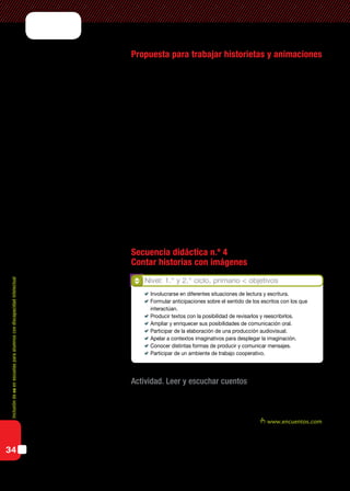 Inclusióndeticenescuelasparaalumnoscondiscapacidadintelectual
34
Propuesta para trabajar historietas y animaciones
Los nap plantean la importancia de ofrecer situaciones de enseñanza
que promuevan en los alumnos y alumnas el respeto y el interés por las
producciones orales y escritas propias y ajenas, y la confianza en sus po-
sibilidades de expresión oral y escrita en las cuales se ponga en juego su
creatividad.
Para lograr estos objetivos se propone promover la participación en
diversas situaciones de escucha y producción oral, y la comprensión de
las funciones de la lectura y de la escritura por medio de la participación
en ricas, variadas, frecuentes y sistemáticas situaciones de lectura y de
escritura.
Entre las configuraciones de apoyo que facilitan el acceso y aprendi-
zaje de la escritura y favorezcan la expresión, tendremos en cuenta ofre-
cer otros modos, medios y formatos de comunicación, “en entornos que
permitan alcanzar su máximo desarrollo académico y social” (Educación
Especial, una modalidad del Sistema Educativo en Argentina, Orientaciones 1, Mi-
nisterio de Educación, 2009).
Secuencia didáctica n.º 4
Contar historias con imágenes
Actividad. Leer y escuchar cuentos
El docente contará un cuento a los alumnos. Puede ser alguno toma-
do de la biblioteca escolar o del aula, también es posible acceder a algún
sitio de cuentos en Internet, como por ejemplo www.encuentos.com.
Se propone esta actividad para trabajar de manera grupal. Luego de la
narración, el docente hará luego preguntas y los alumnos podrán renarrar
el cuento para evaluar la comprensión del relato.
Nivel: 1.° y 2.° ciclo, primario < objetivos
	 Involucrarse en diferentes situaciones de lectura y escritura.
	 Formular anticipaciones sobre el sentido de los escritos con los que
interactúan.
	 Producir textos con la posibilidad de revisarlos y reescribirlos.
	 Ampliar y enriquecer sus posibilidades de comunicación oral.
	 Participar de la elaboración de una producción audiovisual.
	 Apelar a contextos imaginativos para desplegar la imaginación.
	 Conocer distintas formas de producir y comunicar mensajes.
	 Participar de un ambiente de trabajo cooperativo.
 