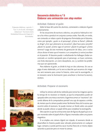 Inclusióndeticenescuelasparaalumnoscondiscapacidadintelectual
36
Secuencia didáctica n.º 5
Elaborar una animación con stop motion
Actividad. Elaborar el guión
Sobre la base del cuento los alumnos, comenzarán a redactar el guión
colectivamente.
En las situaciones de escritura colectiva, una práctica habitual es invi-
tar a los niños a producir en conjunto cuentos orales. Para ello, en ronda,
van contando un relato a partir de preguntas formuladas por el docente,
como por ejemplo: ¿quién es el personaje? ¿Cómo se llama? ¿Adónde
se dirige? ¿Con qué adversario se encuentra? ¿Qué hace para vencerlo?
¿Quién lo ayuda? ¿Cómo sigue el camino? ¿Quién lo persigue? ¿Cómo
termina? Luego de este momento de generación de ideas, uno o varios
chicos dictan el texto que el maestro o un compañero (o varios) escriben
en el pizarrón. El docente puede ir verbalizando los hallazgos (haber en-
contrado un nombre apropiado para el personaje, un buen comienzo,
una linda descripción, un cierre desopilante, etc.) y también los proble-
mas que van apareciendo.
Para elaborar el guión, se divide la hoja en dos columnas. En una se
pega el texto elaborado y en la otra se describe qué secuencia de imáge-
nes será necesaria para contar la historia, cómo será la escenografía, si
es necesario variar la iluminación (para anochecer o iluminar la escena),
etcétera.
Actividad. Preparar el escenario
Utilizar la cámara web de las netbooks para tomar las imágenes aporta
la ventaja de no necesitar un trípode, ya que la computadora puede ser
apoyada sobre una mesa o escritorio. Sugerimos armar un “escenario” ubi-
cando delante de la computadora portátil una caja de zapatos o similar,
de manera que la cámara pueda tomar fácilmente fotos de la escena que
ocurrirá sobre el escenario. Se puede montar un fondo sobre una pared
donde se puede colocar un papel afiche para completar la escenografía.
Otra opción es que las animaciones sean de figuras de papel que se va-
yan moviendo sobre el papel afiche o figuras imantadas sobre una pizarra
magnética.
Si se emplea una cámara digital con trípode, el escenario donde se
desarrollará la historia puede estar ubicado prácticamente en cualquier
lugar, siempre y cuando permita sacar muchas fotos de un mismo objeto
variando su posición pero sin mover la cámara.
Propuestas didácticas, capítulo 1:
”Las tic en el aula: estrategias
didácticas”: Escritorio de la
Modalidad Educación Especial >
Actividades.
 