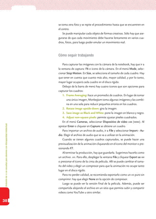 Inclusióndeticenescuelasparaalumnoscondiscapacidadintelectual
38
se toma otra foto y se repite el procedimiento hasta que se encuentren en
el centro.
Se puede manipular cada objeto de formas creativas. Sólo hay que ase-
gurarse de que cada movimiento debe hacerse lentamente en varios cua-
dros, fotos, para luego poder emular un movimiento real.
Cómo seguir trabajando
Para capturar las imágenes con la cámara de la notebook, hay que ir a
la ventana de captura: F6 o ícono de la cámara. En el menú Mode, selec-
cionar Stop Motion. En Size, se selecciona el tamaño de cada cuadro. Hay
que tener en cuenta que cuanto más alto, mayor calidad, y por lo tanto,
mayor lugar ocupará cada cuadro en el disco rígido.
Debajo de la barra de menú hay cuatro íconos que son opciones para
capturar los cuadros:
1.	 Frame Averaging: hace un promedio de cuadros. En lugar de tomar
una única imagen, MonkeyJam toma algunas imágenes y las combi-
na en una sola para reducir pequeños errores en los cuadros.
2.	 Rotate image upside-down: gira la imagen.
3.	 Save image as Black and White: pone la imagen en blanco y negro.
4.	 Adjust non-square pixels: permite ajustar píxeles cuadrados.
En el menú Cameras, seleccionar Dispositivo de video usb (wdm). Al
apretar Enter o cliquear en Capture se obtiene un cuadro.
Para importar un archivo de audio, ir a File y seleccionar Import - Au-
dio. Elegir el archivo de audio que se va a utilizar en la animación.
Cuando se tienen algunos cuadros capturados, se puede hacer una
previsualización de la animación cliqueando en el ícono del monitor o pre-
sionando F7.
Al terminar la producción, hay que guardarla. Sugerimos hacerlo como
un archivo .avi. Para ello, desplegar la ventana File y cliquear Export as avi
o presionar el ícono de la cinta de película. Allí se puede cambiar el tama-
ño del video y elegir un compresor para que la animación no ocupe tanto
lugar en el disco rígido.
Para no perder calidad, se recomienda exportarlo como un avi puro sin
comprimir: hay que elegir None en la opción de compresor.
Luego se puede ver la versión final de la película. Además, puede ser
compartida alojando el archivo en un sitio que permita subir y compartir
videos como YouTube u otro similar.
 