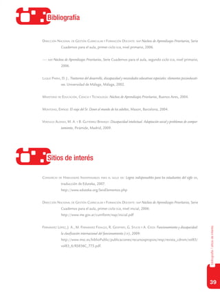 39
bibliografía/sitiosdeinterés
Bibliografía
Sitios de interés
Dirección Nacional de Gestión Curricular y Formación Docente: nap Núcleos de Aprendizajes Prioritarios, Serie
Cuadernos para el aula, primer ciclo egb, nivel primario, 2006.
—: nap Núcleos de Aprendizajes Prioritarios, Serie Cuadernos para el aula, segundo ciclo egb, nivel primario,
2006.
Luque Parra, D. J., Trastornos del desarrollo, discapacidad y necesidades educativas especiales: elementos psicoeducati-
vos. Universidad de Málaga, Málaga, 2002.
Ministerio de Educación, Ciencia y Tecnología: Núcleos de Aprendizajes Prioritarios, Buenos Aires, 2004.
Montovio, Enrico: El viaje del Sr. Down al mundo de los adultos, Mason, Barcelona, 2004.
Verdugo Alonso, M. A. y B. Gutiérrez Bermejo: Discapacidad intelectual. Adaptación social y problemas de compor-
tamiento, Pirámide, Madrid, 2009.
Consorcio de Habilidades Indispensables para el siglo xxi: Logros indispensables para los estudiantes del siglo xxi,
traducción de Eduteka, 2007.
	 http://www.eduteka.org/SeisElementos.php
Dirección Nacional de Gestión Curricular y Formación Docente: nap Núcleos de Aprendizajes Prioritarios, Serie
Cuadernos para el aula, primer ciclo egb, nivel inicial, 2006:
	 http://www.me.gov.ar/curriform/nap/inicial.pdf
Fernández López, J. A., M. Fernández Fidalgo, R. Geoffrey, G. Stucki y A. Cieza: Funcionamiento y discapacidad:
la clasificación internacional del funcionamiento (cif), 2009:
	 http://www.msc.es/biblioPublic/publicaciones/recursospropios/resp/revista_cdrom/vol83/
vol83_6/RS836C_775.pdf.
 
