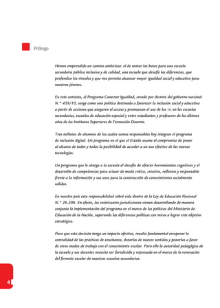 4
Hemos emprendido un camino ambicioso: el de sentar las bases para una escuela
secundaria pública inclusiva y de calidad, una escuela que desafíe las diferencias, que
profundice los vínculos y que nos permita alcanzar mayor igualdad social y educativa para
nuestros jóvenes.
En este contexto, el Programa Conectar Igualdad, creado por decreto del gobierno nacional
N.º 459/10, surge como una política destinada a favorecer la inclusión social y educativa
a partir de acciones que aseguren el acceso y promuevan el uso de las tic en las escuelas
secundarias, escuelas de educación especial y entre estudiantes y profesores de los últimos
años de los Institutos Superiores de Formación Docente.
Tres millones de alumnos de los cuales somos responsables hoy integran el programa
de inclusión digital. Un programa en el que el Estado asume el compromiso de poner
al alcance de todos y todas la posibilidad de acceder a un uso efectivo de las nuevas
tecnologías.
Un programa que le otorga a la escuela el desafío de ofrecer herramientas cognitivas y el
desarrollo de competencias para actuar de modo crítico, creativo, reflexivo y responsable
frente a la información y sus usos para la construcción de conocimientos socialmente
válidos.
En nuestro país esta responsabilidad cobró vida dentro de la Ley de Educación Nacional
N.º 26.206. En efecto, las veinticuatro jurisdicciones vienen desarrollando de manera
conjunta la implementación del programa en el marco de las políticas del Ministerio de
Educación de la Nación, superando las diferencias políticas con miras a lograr este objetivo
estratégico.
Para que esta decisión tenga un impacto efectivo, resulta fundamental recuperar la
centralidad de las prácticas de enseñanza, dotarlas de nuevos sentidos y ponerlas a favor
de otros modos de trabajo con el conocimiento escolar. Para ello la autoridad pedagógica de
la escuela y sus docentes necesita ser fortalecida y repensada en el marco de la renovación
del formato escolar de nuestras escuelas secundarias.
Prólogo
 
