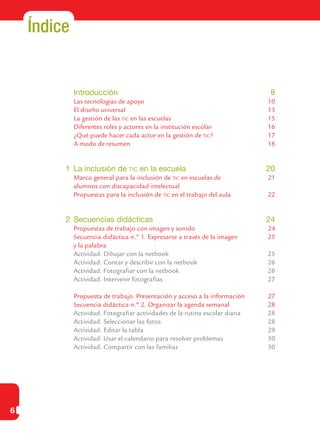 6
Índice
	 Introducción	 8
	 Las tecnologías de apoyo	 10
	 El diseño universal	 13
	 La gestión de las tic en las escuelas	 15
	 Diferentes roles y actores en la institución escolar	 16
	 ¿Qué puede hacer cada actor en la gestión de tic?	 17
	 A modo de resumen	 18
1	 La inclusión de tic en la escuela	 20
	 Marco general para la inclusión de tic en escuelas de	 21
	 alumnos con discapacidad intelectual
	 Propuestas para la inclusión de tic en el trabajo del aula	 22
2	 Secuencias didácticas	 24
	 Propuestas de trabajo con imagen y sonido	 24
	 Secuencia didáctica n.º 1. Expresarse a través de la imagen 	 25
	 y la palabra	
	 Actividad. Dibujar con la netbook	 25
	 Actividad. Contar y describir con la netbook	 26
	 Actividad. Fotografiar con la netbook	 26
	 Actividad. Intervenir fotografías	 27
	 Propuesta de trabajo. Presentación y acceso a la información	 27
	 Secuencia didáctica n.º 2. Organizar la agenda semanal	 28
	 Actividad. Fotografiar actividades de la rutina escolar diaria	 28
	 Actividad. Seleccionar las fotos	 28
	 Actividad. Editar la tabla	 29
	 Actividad. Usar el calendario para resolver problemas	 30
	 Actividad. Compartir con las familias	 30
 