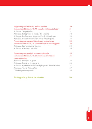 7
índice
	 Propuesta para trabajar Ciencias sociales	 30
	 Secuencia didáctica n.º 3. Mi escuela, mi lugar, tu lugar	 31
	 Actividad. Ser periodista	 31
	 Actividad. Fotografiar el paisaje del entorno	 32
	 Actividad. Realizar una presentación de diapositivas	 33
	 Actividad. Buscar información sobre otros lugares	 33
	 Propuesta para trabajar historietas y animaciones	 34
	 Secuencia didáctica n.º 4. Contar historias con imágenes	 34
	 Actividad. Leer y escuchar cuentos	 34
	 Actividad. Crear una historieta	 35
	 Propuesta para producir un corto animado	 35
	 Secuencia didáctica n.º 5. Elaborar una animación	 36
	 con stop motion
	 Actividad. Elaborar el guión	 36
	 Actividad. Preparar el escenario	 36
	 Actividad. Comenzar a utilizar el programa de animación	 37
	 Actividad. Tomar fotografías	 37
	 Cómo seguir trabajando	 38
	 Bibliografía y Sitios de interés	 39
 