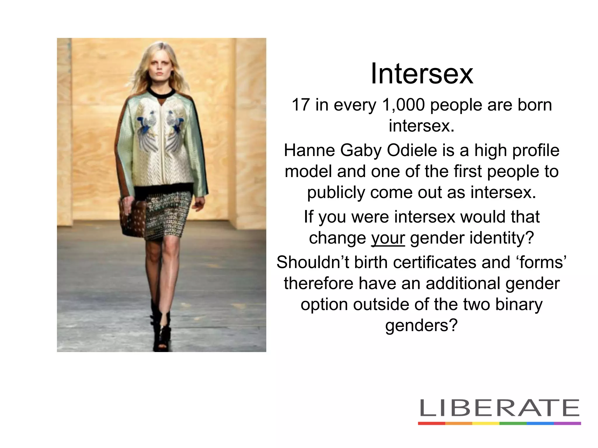 Intersex
17 in every 1,000 people are born
intersex.
Hanne Gaby Odiele is a high profile
model and one of the first people to
publicly come out as intersex.
If you were intersex would that
change your gender identity?
Shouldn’t birth certificates and ‘forms’
therefore have an additional gender
option outside of the two binary
genders?
 